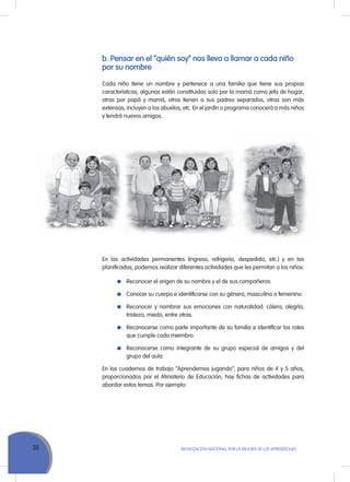 38 MoVILIZACIÓN NACIoNAL Por LA MEJorA DE LoS APrENDIZAJES
b. Pensar en el “quién soy” nos lleva a llamar a cada niño
por su nombre
Cada niño tiene un nombre y pertenece a una familia que tiene sus propias
características, algunas están constituidas solo por la mamá como jefa de hogar,
otras por papá y mamá, otros tienen a sus padres separados, otras son más
extensas, incluyen a los abuelos, etc. En el jardín o programa conocerá a más niños
y tendrá nuevos amigos.
En las actividades permanentes (ingreso, refrigerio, despedida, etc.) y en las
planificadas, podemos realizar diferentes actividades que les permitan a los niños:
reconocer el origen de su nombre y el de sus compañeros.
Conocer su cuerpo e identificarse con su género, masculino o femenino.
reconocer y nombrar sus emociones con naturalidad: cólera, alegría,
tristeza, miedo, entre otras.
reconocerse como parte importante de su familia e identificar los roles
que cumple cada miembro.
reconocerse como integrante de su grupo especial de amigos y del
grupo del aula.
En los cuadernos de trabajo “Aprendemos jugando”, para niños de 4 y 5 años,
proporcionados por el Ministerio de Educación, hay fichas de actividades para
abordar estos temas. Por ejemplo:
 