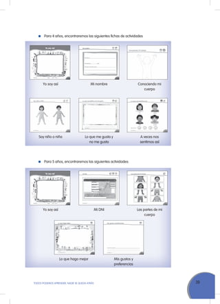 39ToDoS PoDEMoS APrENDEr, NADIE SE QuEDA ATrÁS
Yo soy así
Yo soy así
Soy niño o niña
Lo que hago mejor
Mi nombre
Mi DNI
Lo que me gusta y
no me gusta
Mis gustos y
preferencias
Conociendo mi
cuerpo
Las partes de mi
cuerpo
A veces nos
sentimos así
Para 4 años, encontraremos las siguientes fichas de actividades
Para 5 años, encontraremos las siguientes actividades:
 