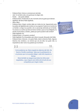 41ToDoS PoDEMoS APrENDEr, NADIE SE QuEDA ATrÁS
- Profesora Elena: Vamos a comenzar por este lado.
- Julio: Yo me llamo Julio y me gusta que me digan Julio.
- Fiorela: … (Se queda callada).
- Profesora Elena: Fiorella dirá en otro momento cómo le gusta que la llamen.
- Sigisfredo: Me llamo Pablo Sigisfredo.
- Niños: (ríen).
- Profesora Elena: Ningún nombre debe ser motivo de risa. Seguramente para
los padres de Sigisfredo este nombre es muy especial. Puede ser el nombre de
un familiar o amigo muy querido o de un personaje admirado por la familia.
Yo conozco a un señor que tiene el mismo nombre y que es muy inteligente, ha
escrito muchos libros y revistas. ¿Sabes por qué te pusieron este nombre?
- Pablo Sigisfredo: No…
- Profesora Elena: ¿Y te gusta tu nombre?,
- Pablo Sigisfredo: No me gustaba, pero ahora me gusta. Me gusta más Pablo.
- Profesora Elena: Entonces, si te gusta Pablo, todos te diremos Pablo. Algunos
tenemos dos nombres y es normal que uno de ellos nos guste más. Lo
importante es decir cómo nos gustaría que nos llamen.
Elena convierte en una
situación de aprendizaje,
hechos o experiencias
que podrían ser
incómodos para algunos
niños.
Como podemos ver, Elena respeta los silencios del niño. No
fuerza a Fiorella a participar. Sabe que la participación es
un proceso que no se puede obligar, cada niño requiere su
tiempo.
Elena también se asegura que todos los niños sean
respetados, y que ninguno sea víctima de la burla de sus
compañeros por ningún motivo.
 