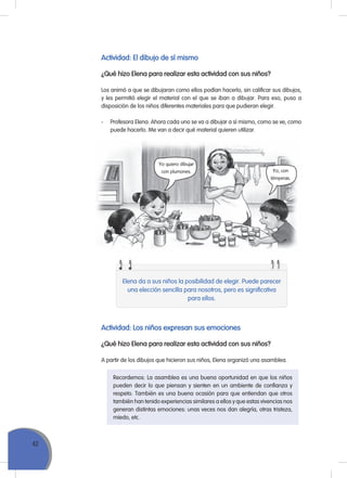 42
Actividad: El dibujo de sí mismo
¿Qué hizo Elena para realizar esta actividad con sus niños?
Los animó a que se dibujaran como ellos podían hacerlo, sin calificar sus dibujos,
y les permitió elegir el material con el que se iban a dibujar. Para eso, puso a
disposición de los niños diferentes materiales para que pudieran elegir.
- Profesora Elena: Ahora cada uno se va a dibujar a sí mismo, como se ve, como
puede hacerlo. Me van a decir qué material quieren utilizar.
Yo quiero dibujar
con plumones. Yo, con
témperas.
Elena da a sus niños la posibilidad de elegir. Puede parecer
una elección sencilla para nosotros, pero es significativa
para ellos.
Actividad: Los niños expresan sus emociones
¿Qué hizo Elena para realizar esta actividad con sus niños?
A partir de los dibujos que hicieron sus niños, Elena organizó una asamblea.
recordemos: La asamblea es una buena oportunidad en que los niños
pueden decir lo que piensan y sienten en un ambiente de confianza y
respeto. También es una buena ocasión para que entiendan que otros
también han tenido experiencias similares a ellos y que estas vivencias nos
generan distintas emociones: unas veces nos dan alegría, otras tristeza,
miedo, etc.
 