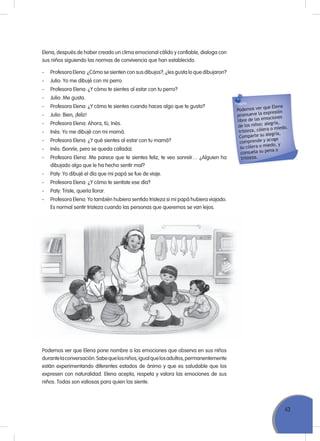 43
Elena, después de haber creado un clima emocional cálido y confiable, dialoga con
sus niños siguiendo las normas de convivencia que han establecido.
- Profesora Elena: ¿Cómo se sienten con sus dibujos?, ¿les gusta lo que dibujaron?
- Julio: Yo me dibujé con mi perro.
- Profesora Elena: ¿Y cómo te sientes al estar con tu perro?
- Julio: Me gusta.
- Profesora Elena: ¿Y cómo te sientes cuando haces algo que te gusta?
- Julio: Bien, ¡feliz!
- Profesora Elena: Ahora, tú, Inés.
- Inés: Yo me dibujé con mi mamá.
- Profesora Elena: ¿Y qué sientes al estar con tu mamá?
- Inés: (Sonríe, pero se queda callada).
- Profesora Elena: Me parece que te sientes feliz, te veo sonreír… ¿Alguien ha
dibujado algo que le ha hecho sentir mal?
- Paty: Yo dibujé el día que mi papá se fue de viaje.
- Profesora Elena: ¿Y cómo te sentiste ese día?
- Paty: Triste, quería llorar.
- Profesora Elena: Yo también hubiera sentido tristeza si mi papá hubiera viajado.
Es normal sentir tristeza cuando las personas que queremos se van lejos.
Podemos ver que Elena
promueve la expresión
libre de las emociones
de los niños: alegría,
tristeza, cólera o miedo.
Comparte su alegría,
comprende y acoge
su cólera o miedo, y
consuela su pena o
tristeza.
Podemos ver que Elena pone nombre a las emociones que observa en sus niños
durantelaconversación.Sabequelosniños,igualquelosadultos,permanentemente
están experimentando diferentes estados de ánimo y que es saludable que los
expresen con naturalidad. Elena acepta, respeta y valora las emociones de sus
niños. Todas son valiosas para quien las siente.
 
