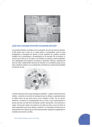 47ToDoS PoDEMoS APrENDEr, NADIE SE QuEDA ATrÁS
¿Qué otros mensajes transmiten las paredes del aula?
Las paredes también nos hablan de la concepción de niño que tiene la docente.
Si ella piensa que el niño es un sujeto pasivo e incompetente, será la única
protagonista y encargada de decorar el aula, pintando los cuadros, sacando
modelos de la computadora o comprándolos en el mercado. Por el contrario, si
asume que el niño es un ser activo, con iniciativa, con gustos y colores preferidos,
con capacidades para expresar sus deseos y opiniones, entonces, organizará el
aula con ellos, implementará sectores de acuerdo con la realidad y gusto de los
niños, diseñará carteles con su participación y teniendo en cuenta la funcionalidad
de estos en el aula.
Cuando colocamos en las aulas solo figuras “perfectas” – según la valoración de los
adultos–, enviamos a los niños el mensaje de que los dibujos y representaciones
se deben hacer de esa única forma, como modelos a imitar. Así, sin querer,
limitamos o anulamos la creatividad libre de los niños, lo que puede llevarlos a
pensar que hay una sola forma de dibujar, escribir, representar, y los inducimos a
copiar. Incluso para copiar, les ponemos una valla muy alta, ya que los niños no
están preparados para hacer dibujos “perfectos”. Es importante recordar que las
representaciones o dibujos de los niños siempre están cargados de significación e
investidos de emoción y sentido.
niños, diseñará carteles con su participación y teniendo en cuenta la funcionalidad
de estos en el aula.
 