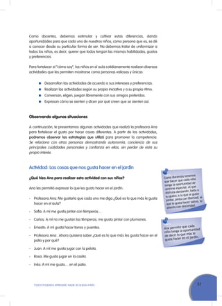 51ToDoS PoDEMoS APrENDEr, NADIE SE QuEDA ATrÁS
Como docentes, debemos estimular y cultivar estas diferencias, dando
oportunidades para que cada uno de nuestros niños, como persona que es, se dé
a conocer desde su particular forma de ser. No debemos tratar de uniformizar a
todos los niños, es decir, querer que todos tengan las mismas habilidades, gustos
y preferencias.
Para fortalecer el “cómo soy”, los niños en el aula cotidianamente realizan diversas
actividades que les permiten mostrarse como personas valiosas y únicas:
Desarrollan las actividades de acuerdo a sus intereses y preferencias.
realizan las actividades según su propia iniciativa y a su propio ritmo.
Conversan, eligen, juegan libremente con sus amigos preferidos.
Expresan cómo se sienten y dicen por qué creen que se sienten así.
Observando algunas situaciones
A continuación, te presentamos algunas actividades que realizó la profesora Ana
para fortalecer el gusto por hacer cosas diferentes. A partir de las actividades,
podremos observar las estrategias que utilizó para promover la competencia:
Se relaciona con otras personas demostrando autonomía, conciencia de sus
principales cualidades personales y confianza en ellas, sin perder de vista su
propio interés.
Actividad: Las cosas que nos gusta hacer en el jardín
¿Qué hizo Ana para realizar esta actividad con sus niños?
Ana les permitió expresar lo que les gusta hacer en el jardín.
- Profesora Ana: Me gustaría que cada uno me diga ¿Qué es lo que más le gusta
hacer en el aula?
- Sofía: A mí me gusta pintar con témperas…
- Carlos: A mí no me gustan las témperas; me gusta pintar con plumones.
- Ernesto: A mí gusta hacer torres y puentes.
- Profesora Ana:. Ahora quisiera saber ¿Qué es lo que más les gusta hacer en el
patio y por qué?
- Juan: A mí me gusta jugar con la pelota.
- rosa: Me gusta jugar en la casita.
- Inés: A mí me gusta… en el patio.
Como docentes tenemos
que hacer que cada niño
tenga la oportunidad de
sentirse especial: el que
disfruta danzando, baila a
su gusto; a la que le guste
pintar, pinta con libertad; al
que le gusta hacer saltos, lo
alienta con sinceridad.
Ana permite que cada
niño tenga la oportunidad
de decir lo que más le
gusta hacer en el jardín.
 