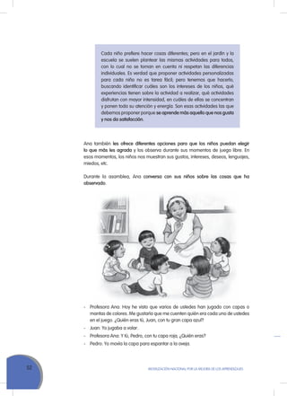 52 MoVILIZACIÓN NACIoNAL Por LA MEJorA DE LoS APrENDIZAJES
Cada niño prefiere hacer cosas diferentes; pero en el jardín y la
escuela se suelen plantear las mismas actividades para todos,
con lo cual no se toman en cuenta ni respetan las diferencias
individuales. Es verdad que proponer actividades personalizadas
para cada niño no es tarea fácil; pero tenemos que hacerlo,
buscando identificar cuáles son los intereses de los niños, qué
experiencias tienen sobre la actividad a realizar, qué actividades
disfrutan con mayor intensidad, en cuáles de ellas se concentran
y ponen toda su atención y energía. Son esas actividades las que
debemos proponer porque se aprende más aquello que nos gusta
y nos da satisfacción.
Ana también les ofrece diferentes opciones para que los niños puedan elegir
lo que más les agrada y los observa durante sus momentos de juego libre. En
esos momentos, los niños nos muestran sus gustos, intereses, deseos, lenguajes,
miedos, etc.
Durante la asamblea, Ana conversa con sus niños sobre las cosas que ha
observado.
- Profesora Ana: Hoy he visto que varios de ustedes han jugado con capas o
mantas de colores. Me gustaría que me cuenten quién era cada uno de ustedes
en el juego. ¿Quién eras tú, Juan, con tu gran capa azul?
- Juan: Yo jugaba a volar.
- Profesora Ana: Y tú, Pedro, con tu capa roja, ¿Quién eras?
- Pedro: Yo movía la capa para espantar a la oveja.
 
