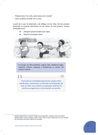 53ToDoS PoDEMoS APrENDEr, NADIE SE QuEDA ATrÁS
En el juego, los niños planifican, asignan roles, establecen reglas,
negocian, evalúan, comparan y transforman su mundo. Son
actores y autores.
- Profesora Ana: Y tú, Carla, ¿Qué hacías con tu manta?
- Carla: La jalaba con Sofía. Era mi carro.
A partir de lo que ha observado y del diálogo con los niños, Ana les propone
desarrollar un proyecto relacionado con las capas2
. En este proyecto, incluyen
actividades como:
Averiguar qué personajes usan capas.
Elaborar sus propias capas.
Promovemos la identidad personal de nuestros niños
planificando, organizando y evaluando las actividades del
aula con ellos, escuchando sus opiniones, teniendo en
cuenta sus sugerencias y reconociendo sus aportes.
2
Puedes implementar en el aula el “Sector de la imaginación”, donde los niños encuentren
diferentes telas, mantas, chalinas, cojines, cintas y ropa en buen estado que no se usa, donada
por los padres, para que la utilicen en sus juegos.
 