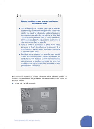57ToDoS PoDEMoS APrENDEr, NADIE SE QuEDA ATrÁS
Algunas consideraciones a tener en cuenta para
establecer acuerdos
usar el lenguaje de los niños, para que el texto les
sea familiar y lo entiendan íntegramente. No se debe
escribir con palabras rebuscadas o abstractas que no
tienen sentido para ellos. Por ejemplo, no se debe decir
“todos debemos portarnos bien” o “hay que tener una
convivencia saludable”, porque eso no le comunica al
niño, de manera clara, el acuerdo.
Poner el cartel de acuerdos a la altura de los niños,
para que lo "lean" sin esfuerzo y lo recuerden. Si lo
colocáramos a nuestra altura, estaría poco accesible
a la mirada de los niños.
Establecer, como máximo, tres acuerdos para permitir
que los niños los interioricen y comiencen a regular sus
conductas a partir de éstos. Cuando han interiorizado
esos acuerdos, se pueden reemplazar por otros más
complejos que vayan surgiendo y respondan a otros
problemas de convivencia.
Para anotar los acuerdos o normas, podemos utilizar diferentes carteles. A
continuación, presentamos dos propuestas, pero existen muchas otras formas de
hacer los carteles.
Lo que vale y no vale en el aula.
 