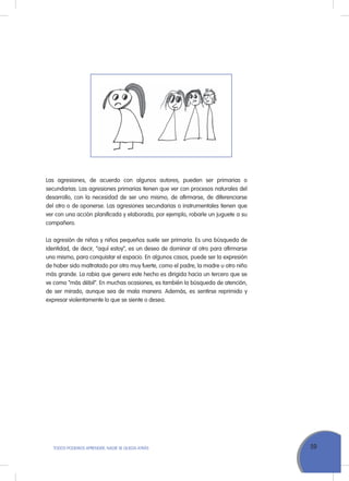 59ToDoS PoDEMoS APrENDEr, NADIE SE QuEDA ATrÁS
Las agresiones, de acuerdo con algunos autores, pueden ser primarias o
secundarias. Las agresiones primarias tienen que ver con procesos naturales del
desarrollo, con la necesidad de ser uno mismo, de afirmarse, de diferenciarse
del otro o de oponerse. Las agresiones secundarias o instrumentales tienen que
ver con una acción planificada y elaborada, por ejemplo, robarle un juguete a su
compañero.
La agresión de niñas y niños pequeños suele ser primaria. Es una búsqueda de
identidad, de decir, “aquí estoy”, es un deseo de dominar al otro para afirmarse
uno mismo, para conquistar el espacio. En algunos casos, puede ser la expresión
de haber sido maltratado por otro muy fuerte, como el padre, la madre u otro niño
más grande. La rabia que genera este hecho es dirigida hacia un tercero que se
ve como “más débil”. En muchas ocasiones, es también la búsqueda de atención,
de ser mirado, aunque sea de mala manera. Además, es sentirse reprimido y
expresar violentamente lo que se siente o desea.
 