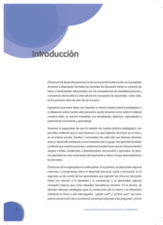 6 MoVILIZACIÓN NACIoNAL Por LA MEJorA DE LoS APrENDIZAJES
Introducción
El fascículo de desarrollo personal, social y emocional ha sido escrito con el propósito
de poner a disposición de todas las docentes de Educación Inicial un conjunto de
ideas y herramientas relacionadas con las competencias de identidad personal y
convivencia democrática e intercultural tan necesarias de desarrollar, sobre todo,
en los primeros años de vida del ser humano.
Esperamos que estas ideas nos impulsen a revisar nuestra práctica pedagógica y
a reflexionar sobre nuestra vida personal y social, teniendo como centro la vida de
nuestros niños, su entorno inmediato, sus necesidades, derechos, capacidades y
potencial de crecimiento y aprendizaje.
Tenemos la expectativa de que la revisión de nuestra práctica pedagógica nos
permitirá confirmar que lo que hacemos y lo que dejamos de hacer en el aula y
en el entorno escolar, familiar y comunitario de cada niño son factores decisivos
para su desarrollo individual y como miembros de su grupo. Nos permitirá también
confirmar que nuestras acciones u omisiones pueden hacer que los niños se sientan
alegres o tristes, enaltecidos o desvalorizados, reconocidos o ignorados. Es decir,
nos permitirá ser más conscientes del importante y valioso rol que desempeñamos
las docentes.
El fascículo se ha organizado en cuatro partes. En la primera, se desarrollan algunas
creencias y concepciones sobre el desarrollo personal, social y emocional. En la
segunda, se da cuenta de los aprendizajes que lograrán los niños en Educación
Inicial con relación a la identidad y la convivencia, y se desarrollan algunos
conceptos básicos que como docentes necesitamos dominar. En la tercera, se
abordan diversas estrategias para la construcción del sí mismo o la dimensión
individual en torno a dos interrogantes: “¿Quién soy?” y “¿Cómo soy?”, así como
para la construcción de la convivencia social que responda a las preguntas “¿Cómo
 