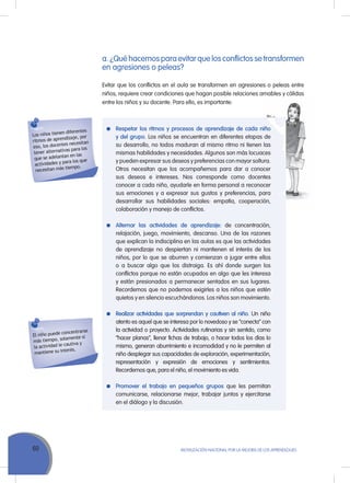60 MoVILIZACIÓN NACIoNAL Por LA MEJorA DE LoS APrENDIZAJES
a. ¿Qué hacemos para evitar que los conflictos se transformen
en agresiones o peleas?
Evitar que los conflictos en el aula se transformen en agresiones o peleas entre
niños, requiere crear condiciones que hagan posible relaciones amables y cálidas
entre los niños y su docente. Para ello, es importante:
Los niños tienen diferentes
ritmos de aprendizaje, por
eso, los docentes necesitan
tener alternativas para los
que se adelantan en las
actividades y para los que
necesitan más tiempo.
El niño puede concentrarse
más tiempo, solamente si
la actividad le cautiva y
mantiene su interés.
Respetar los ritmos y procesos de aprendizaje de cada niño
y del grupo. Los niños se encuentran en diferentes etapas de
su desarrollo, no todos maduran al mismo ritmo ni tienen las
mismas habilidades y necesidades. Algunos son más locuaces
y pueden expresar sus deseos y preferencias con mayor soltura.
otros necesitan que los acompañemos para dar a conocer
sus deseos e intereses. Nos corresponde como docentes
conocer a cada niño, ayudarle en forma personal a reconocer
sus emociones y a expresar sus gustos y preferencias, para
desarrollar sus habilidades sociales: empatía, cooperación,
colaboración y manejo de conflictos.
Alternar las actividades de aprendizaje: de concentración,
relajación, juego, movimiento, descanso. una de las razones
que explican la indisciplina en las aulas es que las actividades
de aprendizaje no despiertan ni mantienen el interés de los
niños, por lo que se aburren y comienzan a jugar entre ellos
o a buscar algo que los distraiga. Es ahí donde surgen los
conflictos porque no están ocupados en algo que les interesa
y están presionados a permanecer sentados en sus lugares.
recordemos que no podemos exigirles a los niños que estén
quietos y en silencio escuchándonos. Los niños son movimiento.
Realizar actividades que sorprendan y cautiven al niño. un niño
atento es aquel que se interesa por lo novedoso y se “conecta” con
la actividad o proyecto. Actividades rutinarias y sin sentido, como
“hacer planas”, llenar fichas de trabajo, o hacer todos los días lo
mismo, generan aburrimiento e incomodidad y no le permiten al
niño desplegar sus capacidades de exploración, experimentación,
representación y expresión de emociones y sentimientos.
recordemos que, para el niño, el movimiento es vida.
Promover el trabajo en pequeños grupos que les permitan
comunicarse, relacionarse mejor, trabajar juntos y ejercitarse
en el diálogo y la discusión.
 