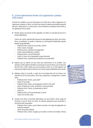 61ToDoS PoDEMoS APrENDEr, NADIE SE QuEDA ATrÁS
En todo comportamiento
destructor, se puede
reconocer un deseo positivo,
(expresado de manera
violenta, pero expresado)
de ser reconocido, aceptado
por los demás, y de
establecer una relación
afectiva (Aucouturier, 2009).
b. ¿Cómo intervenimos frente a las agresiones y peleas
entre niños?
Cuando los conflictos, que son frecuentes en la vida de los niños, degeneran en
agresiones o peleas, es decir, en hechos de violencia, debemos prestarles especial
atención. observemos, a continuación, cómo interviene la profesora Dora frente a
las agresiones de sus niños.
Brindar apoyo emocional al niño agredido, sin darle un mensaje de que él no
puede defenderse:
Carlos, de 3 años, está llorando porque ha sido golpeado por Jaime, de 4 años.
Dora, su profesora, le ayuda a calmarse y lo acompaña brindándole soporte
afectivo preguntándole:
- Profesora Dora: ¿Qué te ha ocurrido, Carlos?
- Carlos: Jaime, me pegó.
- Profesora Dora: ¿Dónde te ha golpeado?
- Carlos: Aquí (señalando su brazo).
- Profesora Dora: ¿Te está doliendo?
- Carlos: Sí, duro me ha golpeado (y sigue llorando).
- Profesora Dora: ¿Quieres que busquemos una pomada?
Esperar que se calmen los dos niños que intervinieron en el conflicto. Casi
siempre, el niño agresor también se asusta por lo que ha hecho, por la reacción
del otro niño, y tiene miedo por lo que puede ocurrirle. Si un niño agrede, nos
expresa que algo le está ocurriendo y es nuestra responsabilidad buscar ayuda.
Dialogar sobre lo ocurrido, a partir de la reconstrucción de los hechos con
intervención de las dos partes. Dora hace preguntas y repreguntas a ambos
niños.
- Profesora Dora: Carlos, ¿qué pasó?
- Carlos: Él me pegó.
- Profesora Dora: Jaime, ¿tú le pegaste a Carlos? ¿Por qué?
- Jaime: Él destruyó mi torre. Se llevó los cubos que tenía.
- Profesora Dora: Carlos, ¿tú destruiste su torre?
- Carlos: Sí.
- Profesora Dora: ¿Por qué destruiste su torre?
- Carlos: No me dio cubos.
Ayudar a los niños a encontrar alternativas a lo que hicieron. Dora, luego de
escuchar lo que le dicen los niños, les plantea preguntas para ayudarlos a
encontrar otras respuestas.
- Profesora Dora: Jaime, ¿qué hubiera ocurrido si en lugar de golpearle me
hubieses avisado?
- Jaime: (Se queda callado).
- Profesora Dora: Jaime, el golpe que le diste a Carlos le ha dolido. Hemos
 