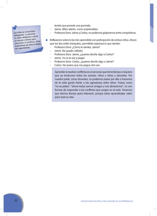 62 MoVILIZACIÓN NACIoNAL Por LA MEJorA DE LoS APrENDIZAJES
tenido que ponerle una pomada.
- Jaime: (Mira atento, como sorprendido).
- Profesora Dora: Jaime y Carlos, no podemos golpearnos entre compañeros.
reflexionar sobre la lección aprendida con participación de ambos niños. Ahora
que los dos están tranquilos, permitirles expresar lo que sienten.
- Profesora Dora: ¿Cómo te sientes, Jaime?
- Jaime: (Se queda callado).
- Profesora Dora: Jaime, ¿quieres decirle algo a Carlos?
- Jaime: Ya no le voy a pegar.
- Profesora Dora: Carlos, ¿quieres decirle algo a Jaime?
- Carlos: No quiero que me pegue otra vez.
Los niños se reconcilian
dialogando. La docente
no debe obligarlos a darse
un abrazo o besito para
solucionar el conﬂicto. Estas
expresiones de afecto deben
ser espontáneas.
Aprender a resolver conflictos es un proceso que toma tiempo y requiere
que se involucren todos los actores: niños y niñas y docentes. Por
nuestra parte, como docentes, no podemos pasar por alto o hacernos
de la vista gorda frente a las agresiones entre niños. Frases como
“no se pelea”, “ahora todos somos amigos y nos abrazamos”, no son
formas de responder a los conflictos que surgen en el aula. Tenemos
que darnos tiempo para intervenir, porque estos aprendizajes valen
para toda la vida.
 