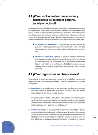 66 Movilización Nacional por la Mejora de los Aprendizajes
4.1	¿Cómo evaluamos las competencias y
capacidades de desarrollo personal,
social y emocional?
Laobservacióneslaprincipaltécnicaautilizarpararealizarlaevaluaciónpermanente
de los progresos de los niños en su desarrollo personal, social y emocional. Esta
técnica consiste en mirar, escuchar y examinar con atención el comportamiento de
los niños en diferentes contextos, situaciones e interacciones. Se conocen diversas
formas de observación que dan lugar a diferentes tipos de registros o instrumentos.
Aquí nos referiremos a dos tipos de observación que podemos utilizar en el aula:
	 La observación espontánea. Es aquella que permite registrar los
pequeños incidentes y detalles que nos muestran a los niños en el día a
día. Estos hechos son los que pueden hacer la diferencia entre un niño y
otro.
	 Observación sistemática. Consiste en observar, en forma individual e
intencionada, a un niño por vez, en su relación con otro niño, con el grupo
de sus compañeros, con los adultos o con los objetos de su entorno. Este
tipo de observación no se limita a una actividad aislada, sino que pone
atención en una serie de actividades que hace el niño para lograr un
propósito.
4.2	¿Cómo registramos las observaciones?
Para registrar lo observado, podemos emplear una variedad de instrumentos,
dependiendo de lo que queremos observar y de cómo utilizaremos los datos de
los registros.
a.	Anecdotario. Es un cuaderno en el que se anotan las observaciones sobre
conductas curiosas e interesantes que realiza un niño o niña de manera
inesperada, por lo que llaman nuestra atención.
	 Por ejemplo, en un aula de 5 años, todos están atentos a la narración de un
cuento que realiza la docente. Daniela, que normalmente escucha con atención
y tranquilidad las narraciones, cuando la maestra menciona al lobo, se pone de
pie intempestivamente y grita: “¡Yo soy el lobooooo!”.
b.	Portafolio. Es un fólder en el que se archivan, de manera ordenada, los dibujos,
escritos u otros trabajos de los niños, preferentemente desde los más antiguos a
los más recientes, para lo cual es necesario que estos trabajos estén fechados.
El portafolio permite visualizar de manera objetiva los progresos de los niños a lo
largo del tiempo, en áreas específicas como el dibujo. En esta área, la evolución
 