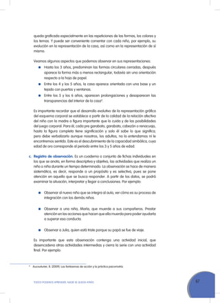 67ToDoS PoDEMoS APrENDEr, NADIE SE QuEDA ATrÁS
queda graficada especialmente en las repeticiones de las formas, los colores y
los temas. Y puede ser conveniente comentar con cada niño, por ejemplo, su
evolución en la representación de la casa, así como en la representación de sí
mismo.
Veamos algunos aspectos que podemos observar en sus representaciones:
Hasta los 3 años, predominan las formas circulares cerradas; después
aparece la forma más o menos rectangular, todavía sin una orientación
respecto a la hoja de papel.
Entre los 4 y los 5 años, la casa aparece orientada con una base y un
tejado con puertas y ventanas.
Entre los 5 y los 6 años, aparecen prolongaciones y desaparecen las
transparencias del interior de la casa4
.
Es importante recordar que el desarrollo evolutivo de la representación gráfica
del esquema corporal se establece a partir de la calidad de la relación afectiva
del niño con la madre o figura importante que lo cuida y de las posibilidades
del juego corporal. Para él, cada pre garabato, garabato, cabezón o renacuajo,
hasta la figura completa tiene significación y solo él sabe lo que significa;
pero debe verbalizarlo aunque nosotros, los adultos, no lo entendamos ni le
encontremos sentido. Este es el descubrimiento de la capacidad simbólica, cuya
edad de oro corresponde al periodo entre los 3 y 5 años de edad.
c. Registro de observación. Es un cuaderno o conjunto de fichas individuales en
los que se anota, en forma descriptiva y objetiva, las actividades que realiza un
niño o niña durante un tiempo determinado. La observación se hace de manera
sistemática, es decir, responde a un propósito y es selectiva, pues se pone
atención en aquello que se busca responder. A partir de los datos, se podrá
examinar la situación, interpretar y llegar a conclusiones. Por ejemplo:
observar al nuevo niño que se integra al aula, ver cómo es su proceso de
integración con los demás niños.
observar a una niña, María, que muerde a sus compañeros. Prestar
atención en las acciones que hacen que ella muerda para poder ayudarla
a superar esa conducta.
observar a Julia, quien está triste porque su papá se fue de viaje.
Es importante que esta observación contenga una actividad inicial, que
desencadena otras actividades intermedias y cierra la serie con una actividad
final. Por ejemplo:
4
Aucouturier, B. (2009). Los fantasmas de acción y la práctica psicomotriz.
 