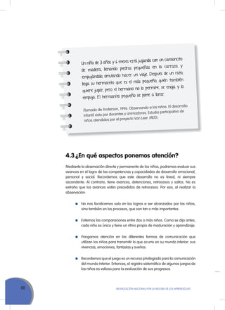 68 MoVILIZACIÓN NACIoNAL Por LA MEJorA DE LoS APrENDIZAJES
4.3 ¿En qué aspectos ponemos atención?
Mediante la observación directa y permanente de los niños, podremos evaluar sus
avances en el logro de las competencias y capacidades de desarrollo emocional,
personal y social. recordemos que este desarrollo no es lineal, ni siempre
ascendente. Al contrario, tiene avances, detenciones, retrocesos y saltos. No es
extraño que los avances estén precedidos de retrocesos. Por eso, al realizar la
observación:
No nos focalicemos solo en los logros a ser alcanzados por los niños,
sino también en los procesos, que son tan o más importantes.
Evitemos las comparaciones entre dos o más niños. Como se dijo antes,
cada niño es único y tiene un ritmo propio de maduración y aprendizaje.
Pongamos atención en las diferentes formas de comunicación que
utilizan los niños para transmitir lo que ocurre en su mundo interior: sus
vivencias, emociones, fantasías y sueños.
recordemos que el juego es un recurso privilegiado para la comunicación
del mundo interior. Entonces, el registro sistemático de algunos juegos de
los niños es valioso para la evaluación de sus progresos.
Un niño de 3 años y 6 meses está jugando con un camioncito
de madera, llenando piedras pequeñas en la carroza y
empujándolo, simulando hacer un viaje. Después de un rato,
llega su hermanito que es el más pequeño, quién también
quiere jugar; pero el hermano no lo permite, se enoja y lo
empuja. El hermanito pequeño se pone a llorar.
(Tomado de Anderson, 1996. Observando a los niños: El desarrollo
infantil visto por docentes y animadoras. Estudio participativo de
niños atendidos por el proyecto Van Leer. MED).
 