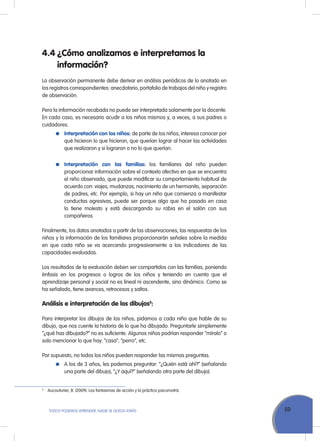 69ToDoS PoDEMoS APrENDEr, NADIE SE QuEDA ATrÁS
4.4 ¿Cómo analizamos e interpretamos la
información?
La observación permanente debe derivar en análisis periódicos de lo anotado en
los registros correspondientes: anecdotario, portafolio de trabajos del niño y registro
de observación.
Pero la información recabada no puede ser interpretada solamente por la docente.
En cada caso, es necesario acudir a los niños mismos y, a veces, a sus padres o
cuidadores.
Interpretación con los niños: de parte de los niños, interesa conocer por
qué hicieron lo que hicieron, que querían lograr al hacer las actividades
que realizaron y si lograron o no lo que querían.
Interpretación con las familias: los familiares del niño pueden
proporcionar información sobre el contexto afectivo en que se encuentra
el niño observado, que puede modificar su comportamiento habitual de
acuerdo con: viajes, mudanzas, nacimiento de un hermanito, separación
de padres, etc. Por ejemplo, si hay un niño que comienza a manifestar
conductas agresivas, puede ser porque algo que ha pasado en casa
lo tiene molesto y está descargando su rabia en el salón con sus
compañeros.
Finalmente, los datos anotados a partir de las observaciones, las respuestas de los
niños y la información de los familiares proporcionarán señales sobre la medida
en que cada niño se va acercando progresivamente a los indicadores de las
capacidades evaluadas.
Los resultados de la evaluación deben ser compartidos con las familias, poniendo
énfasis en los progresos o logros de los niños y teniendo en cuenta que el
aprendizaje personal y social no es lineal ni ascendente, sino dinámico. Como se
ha señalado, tiene avances, retrocesos y saltos.
Análisis e interpretación de los dibujos5
:
Para interpretar los dibujos de los niños, pidamos a cada niño que hable de su
dibujo, que nos cuente la historia de lo que ha dibujado. Preguntarle simplemente
“¿qué has dibujado?” no es suficiente. Algunos niños podrían responder “míralo” o
solo mencionar lo que hay: “casa”, “perro”, etc.
Por supuesto, no todos los niños pueden responder las mismas preguntas.
A los de 3 años, les podemos preguntar: “¿Quién está ahí?” (señalando
una parte del dibujo), “¿Y aquí?” (señalando otra parte del dibujo).
5
Aucouturier, B. (2009). Los fantasmas de acción y la práctica psicomotriz.
 
