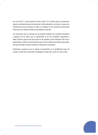 7TODOS PODEMOS APRENDER, NADIE SE QUEDA ATRÁS
son los otros?” y “¿Qué podemos hacer juntos?”. En la última parte, se presentan
algunas orientaciones para la evaluación. Adicionalmente, se incluye un anexo con
orientaciones para promover el orden y la higiene en los servicios de Educación
Inicial, que son aspectos básicos que debemos atender.
Las situaciones que se incluyen en el presente material nos resultarán familiares
y algunas de las ideas que se desarrollan en él nos resultarán sugerentes y
útiles. Estamos seguros de que cada una de ustedes conoce historias más ricas e
interesantes y utiliza recursos prácticos que no solo confirman las ideas propuestas,
sino que también pueden contribuir a mejorarlas y ampliarlas.
Finalmente, queremos que te sientes acompañada en la gratificante tarea de
ayudar a cada niño a descubrir y desplegar lo mejor de sí, junto con otros niños.
 