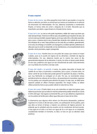 74 MoVILIZACIÓN NACIoNAL Por LA MEJorA DE LoS APrENDIZAJES
El aseo corporal
El aseo de las manos. Los niños pequeños tocan todo lo que pueden y lo que les
llama su atención; por tanto, es normal que sus manos se conviertan en un vehículo
de transmisión de enfermedades. Por eso, debemos enseñarles a mantenerlas
limpias, al menos antes de comer y después de ir al baño. recuerda que es
importante usar jabón y agua limpia en el lavado de las manos.
El aseo de la cara. La cara es otra parte importante y visible del cuerpo que tiene que
estar siempre limpia. Tenemos en ella los ojos y las pestañas que requieren de aseo, así
como la nariz que también requiere higiene, por lo que cada niño y niña debe aprender,
poco a poco, a lavarse solo la cara y hacerlo bien, teniendo más cuidado de sus ojos y
de la limpieza de su nariz. Estas prácticas son de cada día y se realizan, generalmente,
en la casa; sin embargo, en el jardín o en el programa, se deben ejercitar y detenerse en
ellas para que la acción se desarrolle con las orientaciones y el acompañamiento de la
docente o de la promotora, según corresponda.
El aseo de la boca. Nuestra boca es una parte del cuerpo que merece el mayor
cuidado, pues es la puerta de ingreso de los alimentos y también de algunas
enfermedades. Por eso, debemos lavarla por lo menos tres veces al día,
generalmente después de los alimentos. A veces, los niños no tienen pasta dental;
en ese caso, podemos usar agua con sal o bicarbonato de sodio. Estos elementos
son muy fáciles de encontrar y de bajo costo.
El aseo del cabello y el peinado. A veces, los padres descuidan el lavado del
cabello de sus hijos y el peinarlos o enseñarles, poco a poco, a hacerlo solos, sin
darse cuenta de que el descuido puede generar la aparición de piojos o liendres,
que muy fácilmente se contagian en el aula. Por eso, se recomienda revisar
periódicamente las cabezas de los niños y, de presentarse la necesidad, organizar
con los padres una campaña para eliminar los piojos. En este caso, se debe tener
especial cuidado en utilizar champús especiales. Por ningún motivo, se deben
utilizar productos tóxicos que pueden afectar la salud de los niños.
El aseo del cuerpo. El baño diario no es una costumbre en todos los lugares; pero
debemospromoverqueserealicelomásfrecuentementeposible,teniendoencuenta
el clima del lugar. Hay lugares sumamente fríos, por lo que debemos organizarnos
con los padres de familia para utilizar agua tibia para el aseo de los niños.
Si observamos que algunos niños vienen con frecuencia desaseados, podemos
organizar en el aula un día del aseo y baño, con participación de los padres, para
que ellos se tomen el tiempo y mejoren sus prácticas de higiene personal. Se
entiende que la actividad varía de acuerdo con las condiciones del local escolar:
si hay agua en el caño o se hace con agua de río o con agua en un recipiente,
considerando también el momento, es decir, la hora en que se efectúen estas
prácticas.
 