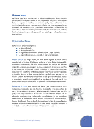 75ToDoS PoDEMoS APrENDEr, NADIE SE QuEDA ATrÁS
El aseo de la ropa
Aunque el aseo de la ropa del niño es responsabilidad de su familia, nosotros
podemos colaborar promoviendo el uso de prendas antiguas o usadas para
hacer una especie de mandiles, con las cuales proteger sus vestimentas en las
actividades que demanden mayor exposición a la tierra, al barro, al agua o algunos
materiales que utilizamos, como las témperas. Es importante considerar que así
como el aseo del cuerpo contribuye en el desarrollo de una autoimagen positiva y
fortalece la autoestima, también que el niño use ropa limpia y adecuada favorece
este desarrollo.
Higiene del ambiente
La higiene del ambiente comprende:
La higiene del aula.
La higiene de los baños.
La higiene de los ambientes comunes donde juegan los niños.
La higiene de los espacios que rodean al programa o jardín.
Higiene del aula. Por ningún motivo, los niños deben ingresar a un aula sucia y
desordenada. La limpieza del aula debe realizarse en forma diaria y, de ser posible,
cada vez que se ensucie, aun en la misma jornada. No siempre hay personal
disponible para estos servicios, pero podemos organizar la limpieza con los niños
o con sus padres, organizando turnos y campañas. La idea es que nuestra aula
sea un espacio agradable, donde dé gusto estar y los niños se sientan respetados
y atendidos. Siempre se debe tener un depósito para la basura, orientando a los
niños a utilizarlo debidamente. No debemos olvidar que las autoridades locales
y comunitarias tienen la responsabilidad de atender esta demanda, por lo que
puede ser necesario que realicemos las gestiones junto con los padres de familia.
Higiene de los baños. Casi siempre los baños o los lugares donde los niños
realizan sus necesidades son los sitios más descuidados y no solo por falta de
agua, sino también por el mal uso. Sabemos que el baño es un lugar donde la
piel y hasta las partes íntimas de los niños pueden entrar en contacto con los
elementos materiales, como inodoros, silos, papel higiénico; por ello, es evidente
la necesidad de mantenerlos en las mejores condiciones de limpieza: barrido,
lavado, desinfectado. otra vez, la dificultad puede ser la falta de personal y otros
recursos; en cuyo caso, tenemos que acudir a los padres, dirigentes comunales o
autoridades para mantener su limpieza y funcionamiento adecuado.
 