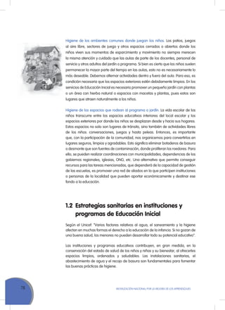 76 MoVILIZACIÓN NACIoNAL Por LA MEJorA DE LoS APrENDIZAJES
Higiene de los ambientes comunes donde juegan los niños. Los patios, juegos
al aire libre, sectores de juego y otros espacios cerrados o abiertos donde los
niños viven sus momentos de esparcimiento y movimiento no siempre merecen
la misma atención y cuidado que las aulas de parte de los docentes, personal de
servicio y otros adultos del jardín o programa. Si bien es cierto que los niños suelen
permanecer la mayor parte del tiempo en las aulas, esto no es necesariamente lo
más deseable. Debemos alternar actividades dentro y fuera del aula. Para eso, es
condición necesaria que los espacios exteriores estén debidamente limpios. En los
servicios de Educación Inicial es necesario promover un pequeño jardín con plantas
o un área con hierba natural o espacios con macetas y plantas, pues estos son
lugares que atraen naturalmente a los niños.
Higiene de los espacios que rodean al programa o jardín. La vida escolar de los
niños transcurre entre los espacios educativos interiores del local escolar y los
espacios exteriores por donde los niños se desplazan desde y hacia sus hogares.
Estos espacios no solo son lugares de tránsito, sino también de actividades libres
de los niños: conversaciones, juegos y hasta peleas. Entonces, es importante
que, con la participación de la comunidad, nos organicemos para convertirlos en
lugares seguros, limpios y agradables. Esto significa eliminar botaderos de basura
o desmonte que son fuentes de contaminación, donde proliferan los roedores. Para
ello, se pueden realizar coordinaciones con municipalidades, dependencias de los
gobiernos regionales, iglesias, oNG, etc. una alternativa que permita conseguir
recursos para las tareas mencionadas, que dependerá de la capacidad de gestión
de las escuelas, es promover una red de aliados en la que participen instituciones
o personas de la localidad que pueden aportar económicamente y destinar ese
fondo a la educación.
1.2 Estrategias sanitarias en instituciones y
programas de Educación Inicial
Según el unicef: “Varios factores relativos al agua, el saneamiento y la higiene
afectan en muchas formas el derecho a la educación de la infancia. Si no gozan de
una buena salud, los menores no pueden desarrollar todo su potencial educativo”.
Las instituciones y programas educativos contribuyen, en gran medida, en la
conservación del estado de salud de los niños y niñas y su bienestar, al ofrecerles
espacios limpios, ordenados y saludables. Las instalaciones sanitarias, el
abastecimiento de agua y el recojo de basura son fundamentales para fomentar
las buenas prácticas de higiene.
 