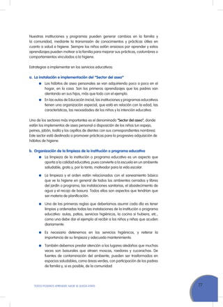 77TODOS PODEMOS APRENDER, NADIE SE QUEDA ATRÁS
Nuestras instituciones y programas pueden generar cambios en la familia y
la comunidad, mediante la transmisión de conocimientos y prácticas útiles en
cuanto a salud e higiene. Siempre los niños están ansiosos por aprender y estos
aprendizajes pueden motivar a la familia para mejorar sus prácticas, costumbres o
comportamientos vinculados a la higiene.
Estrategias a implementar en los servicios educativos:
a.	 La instalación e implementación del “Sector del aseo”
	 Los hábitos de aseo personales se van adquiriendo poco a poco en el
hogar, en la casa. Son los primeros aprendizajes que los padres van
alentando en sus hijos, más que todo con el ejemplo.
	 En las aulas de Educación Inicial, las instituciones y programas educativos
tienen una organización especial, que está en relación con la edad, las
características, las necesidades de los niños y la intención educativa.
Uno de los sectores más importantes es el denominado “Sector del aseo”, donde
están los implementos de aseo personal a disposición de los niños (un espejo,
peines, jabón, toalla y los cepillos de dientes con sus correspondientes nombres).
Este sector está destinado a promover prácticas para la progresiva adquisición de
hábitos de higiene.
b.	 Organización de la limpieza de la institución o programa educativo
	 La limpieza de la institución o programa educativo es un aspecto que
aporta a la calidad educativa, pues convierte a la escuela en un ambiente
saludable, grato y, por lo tanto, motivador para la vida escolar.
	 La limpieza y el orden están relacionados con el saneamiento básico
que ve la higiene en general de todos los ambientes cerrados y libres
del jardín o programa, las instalaciones sanitarias, el abastecimiento de
agua y el recojo de basura. Todos ellos son aspectos que tendrían que
ser materia de planificación.
	 Una de las primeras reglas que deberíamos asumir cada día es tener
limpias y ordenadas todas las instalaciones de la institución o programa
educativo: aulas, patios, servicios higiénicos, la cocina si hubiera, etc.,
como una debe dar el ejemplo al recibir a los niños y niñas que acuden
diariamente.
	 Es necesario detenernos en los servicios higiénicos, y reiterar la
importancia de su limpieza y adecuado mantenimiento.
	 También debemos prestar atención a los lugares aledaños que muchas
veces son basurales que atraen moscas, roedores y cucarachas. De
fuentes de contaminación del ambiente, pueden ser trasformados en
espacios saludables, como áreas verdes, con participación de los padres
de familia y, si es posible, de la comunidad.
 