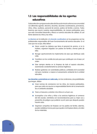 78 Movilización Nacional por la Mejora de los Aprendizajes
1.3	 Las responsabilidades de los agentes
educativos
CadainstituciónoprogramaeducativodeEducaciónInicialconformaunacomunidad
con diferentes agentes: directora, docentes, docentes coordinadoras, promotoras,
niños, niñas, auxiliares, personal de servicio, padres de familia y vecinos. Todos
tenemos que asumir nuestras responsabilidades, de manera participativa, para
que esta comunidad desarrolle y ofrezca un servicio educativo de calidad, al cual
tienen derecho los niños y las niñas.
La directora en la institución o la docente coordinadora en los programas son las
profesionales responsables del buen funcionamiento del servicio educativo. En el
caso que nos ocupa, ellas deben:
	 Hacer cumplir los deberes que tiene el personal de servicio; si no lo
hubiera, organizar brigadas con padres de familia y formar parte de
ellas.
	 Recoger oportunamente los implementos de aseo que distribuye cada
UGEL.
	 Coordinar con los comités de aula para que contribuyan con el aseo y el
orden.
	 Estar siempre atentas en la limpieza de todo el espacio educativo,
examinando constantemente los servicios higiénicos.
	 Realizar gestiones con autoridades públicas y entidades de la sociedad
civil para mantener o mejorar el saneamiento ambiental de la entidad
educativa.
Las docentes y promotoras en cada aula, con las condiciones y las posibilidades
que tengan, deben:
	 Crear normas de convivencia con los niños, de manera participativa,
para que cada uno asuma su responsabilidad dentro de la conservación
de un ambiente saludable.
	 Tener un basurero y orientar a los niños en su buen uso.
	 Acompañar a los niños y niñas a los servicios higiénicos al comienzo
del año escolar, orientarlos con recomendaciones para su mejor uso y
prevenirlos de peligros que pudieran ocurrir para que después puedan
hacerlo solos.
	 Organizar campañas de limpieza con los padres de familia; además,
pueden establecer turnos para que ayuden a la limpieza diaria y al orden
de los materiales.
 