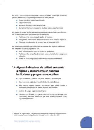 79TODOS PODEMOS APRENDER, NADIE SE QUEDA ATRÁS
Los niños y las niñas, dentro de su edad y sus capacidades, contribuyen al aseo en
general, teniendo sus propias responsabilidades. Ellos pueden:
	 Ayudar a ordenar los sectores del aula.
	 Limpiar las mesas.
	 Mantener el orden y la limpieza del aula.
	 Cumplir con las recomendaciones al utilizar los servicios higiénicos.
Los padres de familia son los agentes que contribuyen más en la limpieza del aula,
del local educativo y sus alrededores, por lo que deben:
	 Participar en las campañas y brigadas de limpieza.
	 Ser vigilantes permanentes del estado de aseo de los servicios higiénicos.
	 Contribuir con elementos de limpieza que no entrega la UGEL.
Los vecinos son personas que contribuyen eficazmente a la limpieza externa de
las entidades educativas, aportando con:
	 Botar la basura en los espacios y horarios respectivos.
	 Participar en las campañas de limpieza fuera de la institución o programa
educativo.
	 Alertar de cualquier peligro a la directora o docente coordinadora.
1.4	Algunos indicadores de calidad en cuanto
a higiene y saneamiento en nuestras
instituciones y programas educativos
	 Espacios internos y externos con pisos, paredes y techos limpios.
	 Basureros en su lugar, que no estén desbordados de basura.
	 Sillas, mesas, estantes, juegos y juguetes en buen estado, limpios y
ordenados (por ejemplo, sin astillas ni clavos descubiertos).
	 Sectores de juegos organizados y limpios.
	 Infraestructura de servicios higiénicos limpios, con agua y desagüe, con
luz natural y adecuada ventilación, que estén en funcionamiento y den
seguridad e intimidad.
*	 Adaptado de: Harms, Clifford, Cryer: Escala de calificación del ambiente de la primera infancia.
Edición revisada. Teachers College, Columbia University New York and London. 2002.
 