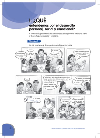 8 MoVILIZACIÓN NACIoNAL Por LA MEJorA DE LoS APrENDIZAJES
entendemos por el desarrollo
personal, social y emocional?
I. ¿QUÉ
A continuación, presentamos tres situaciones que nos permitirán reflexionar sobre
el desarrollo personal, social y emocional.
Situación 1:
Un día, en el aula de Rosa, profesora de Educación Inicial.
Yo quiero el azul.
No, el verde… ¡Ah,
el rojo!
Yo sé, mi mami
me enseñó.
Mejor nadie elige el color,
cada uno se queda con
el que le toca.No, yo dije
primero el verde.
Estamos apurados,
ya hay que salir
Yo quiero
el rojo.
...
Yo, el verde.
Mira, hacen tanto desorden y cada uno quiere
elegir su color, otros dudan y no saben qué
elegir. Mejor les damos
nosotras rápido el
material, antes de que
haya peleas y bulla.
Sí, es mejor que evitemos
el desorden. Que hagan
el trabajo.
 