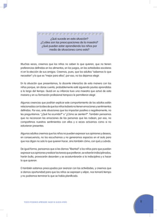 9ToDoS PoDEMoS APrENDEr, NADIE SE QuEDA ATrÁS
¿Qué sucede en esta situación?
¿Cuáles son las preocupaciones de la maestra?
¿Qué pueden estar aprendiendo los niños por
medio de situaciones como esta?
Muchas veces, creemos que los niños no saben lo que quieren, que no tienen
preferencias definidas en los alimentos, en los juegos, en las actividades escolares
ni en la elección de sus amigos. Creemos, pues, que los adultos “sabemos lo que
necesitan” y lo que es “mejor para ellos”; por eso, no los dejamos elegir.
En la situación que presentamos, la docente interactúa de esta manera con los
niños porque, sin darse cuenta, probablemente esté siguiendo pautas aprendidas
a lo largo del tiempo. Quizá en su infancia tuvo una maestra que actuó de esta
manera y en su formación profesional tampoco le permitieron elegir.
Algunas creencias que podrían explicar este comportamiento de los adultos están
relacionadasconlaideadequelosniñostodavíanotienenemocionesysentimientos
definidos. Por eso, ante situaciones que los impactan positiva o negativamente, no
les preguntamos: “¿Qué ha ocurrido?” o “¿Cómo se sienten?”. También pensamos
que no reconocen las emociones de las personas que les rodean; por eso, no
compartimos nuestros sentimientos con ellos y a veces actuamos como si no
estuvieran presentes.
Algunos adultos creemos que los niños no pueden expresar sus opiniones y deseos;
en consecuencia, no los escuchamos y no generamos espacios en el aula para
que nos digan no solo lo que quieren hacer, sino también cómo, con qué y cuándo.
De igual forma, pensamos que si les damos “libertad” a los niños para que puedan
expresarsusopinionesyrealizarlastareasqueprefieran,sevolveránindisciplinados,
harán bulla, provocarán desorden y se acostumbrarán a la indisciplina y a hacer
lo que quieran.
o también estamos preocupados por avanzar con las actividades, y creemos que
si damos oportunidad para que los niños se expresen y elijan, nos tomará tiempo
y no podremos terminar lo que se había planificado.
 