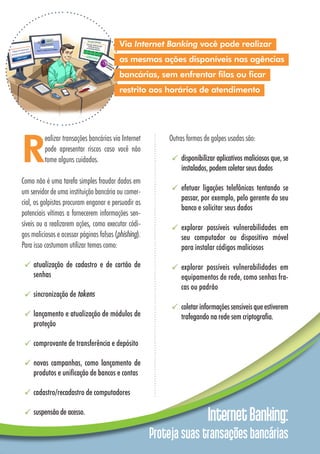 InternetBanking:
Proteja suas transações bancárias
Outras formas de golpes usadas são:
disponibilizar aplicativos maliciosos que, se
instalados, podem coletar seus dados
efetuar ligações telefônicas tentando se
passar, por exemplo, pelo gerente do seu
banco e solicitar seus dados
explorar possíveis vulnerabilidades em
seu computador ou dispositivo móvel
para instalar códigos maliciosos
explorar possíveis vulnerabilidades em
equipamentos de rede, como senhas fra-
cas ou padrão
coletarinformaçõessensíveisqueestiverem
trafegando na rede sem criptografia.
Via Internet Banking você pode realizar
as mesmas ações disponíveis nas agências
bancárias, sem enfrentar filas ou ficar
restrito aos horários de atendimento
R
ealizar transações bancárias via Internet
pode apresentar riscos caso você não
tome alguns cuidados.
Como não é uma tarefa simples fraudar dados em
um servidor de uma instituição bancária ou comer-
cial, os golpistas procuram enganar e persuadir as
potenciais vítimas a fornecerem informações sen-
síveis ou a realizarem ações, como executar códi-
gos maliciosos e acessar páginas falsas (phishing).
Para isso costumam utilizar temas como:
atualização de cadastro e de cartão de
senhas
sincronização de tokens
lançamento e atualização de módulos de
proteção
comprovante de transferência e depósito
novas campanhas, como lançamento de
produtos e unificação de bancos e contas
cadastro/recadastro de computadores
suspensão de acesso.
 