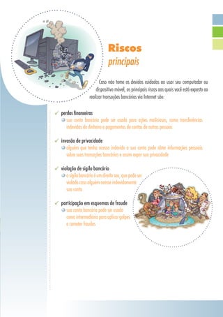 perdas financeiras
sua conta bancária pode ser usada para ações maliciosas, como transferências
indevidas de dinheiro e pagamentos de contas de outras pessoas
invasão de privacidade
alguém que tenha acesso indevido a sua conta pode obter informações pessoais
sobre suas transações bancárias e assim expor sua privacidade
violação de sigilo bancário
osigilobancárioéumdireitoseu,quepodeser
violado caso alguém acesse indevidamente
sua conta
participação em esquemas de fraude
sua conta bancária pode ser usada 	
como intermediária para aplicar golpes
e cometer fraudes
Riscos
principais
Caso não tome os devidos cuidados ao usar seu computador ou
dispositivo móvel, os principais riscos aos quais você está exposto ao
realizar transações bancárias via Internet são:
 