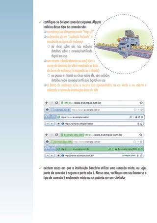 certifique-se de usar conexões seguras. Alguns
indícios desse tipo de conexão são:
oendereçodositecomeçacom“https://”
o desenho de um “cadeado fechado” é
mostrado na barra de endereço
	 ao clicar sobre ele, são exibidos
detalhes sobre a conexão/certificado
digital em uso
um recorte colorido (branco ou azul) com o
nome do domínio do site é mostrado ao lado
da barra de endereço (à esquerda ou à direita)
	 ao passar o mouse ou clicar sobre ele, são exibidos
detalhes sobre conexão/certificado digital em uso
a barra de endereço e/ou o recorte são apresentados na cor verde e no recorte é
colocado o nome da instituição dona do site
existem casos em que a instituição bancária utiliza uma conexão mista, ou seja,
parte da conexão é segura e parte não é. Nesse caso, verifique com seu banco se o
tipo de conexão é realmente mista ou se poderia ser um site falso
 
