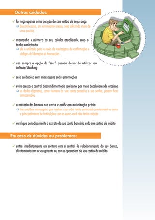 forneça apenas uma posição do seu cartão de segurança
desconfie caso, em um mesmo acesso, seja solicitada mais de
uma posição
mantenha o número do seu celular atualizado, caso o
tenha cadastrado
ele é utilizado para o envio de mensagens de confirmação e
códigos de liberação de transações
use sempre a opção de “sair” quando deixar de utilizar seu
Internet Banking
seja cuidadoso com mensagens sobre promoções
eviteacessaracentraldeatendimentodoseubancopormeiodecelularesdeterceiros
os dados digitados, como número da sua conta bancária e sua senha, podem ficar
armazenados
a maioria dos bancos não envia e-mails sem autorização prévia
desconsidere mensagens que receber, caso não tenha autorizado previamente o envio
e principalmente de instituições com as quais você não tenha relação
verifique periodicamente o extrato da sua conta bancária e do seu cartão de crédito
entre imediatamente em contato com a central de relacionamento do seu banco,
diretamente com o seu gerente ou com a operadora do seu cartão de crédito
Outros cuidados:
Em caso de dúvidas ou problemas:
 