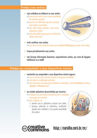 seja cuidadoso ao elaborar as suas senhas
procure usar senhas com a maior quantidade
de caracteres possível
procure usar diferentes tipos de caracteres
para compor suas senhas
não utilize dados pessoais, como nome,
sobrenome e datas
não utilize dados que possam ser facilmente
obtidos sobre você
evite reutilizar suas senhas
não use a mesma senha de acesso ao seu Internet Banking para acessar outros sites
troque periodicamente suas senhas
não forneça informações bancárias, especialmente senhas, por meio de ligações
telefônicas ou e-mails
mantenha seu computador e seus dispositivos móveis seguros:
com as versões mais recentes de todos os programas instalados
com todas as atualizações aplicadas
com mecanismos de segurança instalados e atualizados, como antimalware, antivírus,
antispam e firewall pessoal
ao instalar aplicativos desenvolvidos por terceiros:
verifique se as permissões necessárias para a instalação
e execução são coerentes
seja cuidadoso ao:
	 permitir que os aplicativos acessem seus dados
pessoais selecionar os aplicativos, escolhendo
aqueles bem avaliados e com grande quantidade
de usuários
Proteja suas senhas:
Proteja seu computador e seus dispositivos móveis:
http://cartilha.cert.br/cc/
 