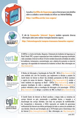 ConsulteaCartilha de SegurançaparaaInternetparamaisdetalhes
sobre os cuidados a serem tomados ao utilizar seu Internet Banking:
http://cartilha.cert.br/uso-seguro/
O CERT.br é o Centro de Estudos, Resposta e Tratamento de Incidentes de Segurança no
Brasil. Desde 1997, o grupo é responsável por tratar incidentes de segurança envolvendo
redes conectadas à Internet no Brasil. O Centro também desenvolve atividades de análise
de tendências, treinamento e conscientização, com o objetivo de aumentar os níveis de
segurança e de capacidade de tratamento de incidentes no Brasil. Mais informações em
http://www.cert.br/.
junho/ 2013
O Núcleo de Informação e Coordenação do Ponto BR - NIC.br (http://www.nic.br/) é
uma entidade civil, sem fins lucrativos, que implementa as decisões e projetos do
Comitê Gestor da Internet no Brasil. São atividades permanentes do NIC.br coordenar
o registro de nomes de domínio - Registro.br (http://www.registro.br/), estudar e
tratar incidentes de segurança no Brasil - CERT.br (http://www.cert.br/), estudar e
pesquisar tecnologias de redes e operações - CEPTRO.br (http://www.ceptro.br/),
produzir indicadores sobre as tecnologias da informação e da comunicação - CETIC.br
(http://www.cetic.br/) e abrigar o escritório do W3C no Brasil (http://www.w3c.br/).
O Comitê Gestor da Internet no Brasil coordena e integra todas as iniciativas de
serviços Internet no país, promovendo a qualidade técnica, a inovação e a
disseminação dos serviços ofertados. Com base nos princípios de multilateralida-
de, transparência e democracia, o CGI.br representa um modelo de governança
multissetorial da Internet com efetiva participação de todos os setores da sociedade nas
suas decisões. Uma de suas formulações são os 10 Princípios para a Governança e Uso
da Internet (http://www.cgi.br/principios). Mais informações em http://www.cgi.br/.
O site da Campanha Internet Segura também apresenta diversas
informações sobre como realizar transações bancárias seguras:
http://internetsegura.br/compras-transacoes-bancarias-seguras/
 
