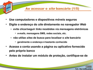 Ao acessar o site bancário (1/5)
• Use computadores e dispositivos móveis seguros
• Digite o endereço do site diretamente no navegador Web
– evite clicar/seguir links recebidos via mensagens eletrônicas
• e-mails, mensagens SMS, redes sociais, etc.
– não utilize sites de busca para localizar o site bancário
• geralmente o endereço é bastante conhecido
• Acesse a conta usando a página ou aplicativo fornecido
pelo próprio banco
• Antes de instalar um módulo de proteção, certifique-se de
 