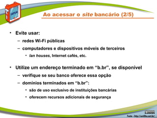 Ao acessar o site bancário (2/5)
• Evite usar:
– redes Wi-Fi públicas
– computadores e dispositivos móveis de terceiros
• lan houses, Internet cafés, etc.
• Utilize um endereço terminado em “b.br”, se disponível
– verifique se seu banco oferece essa opção
– domínios terminados em “b.br”:
• são de uso exclusivo de instituições bancárias
• oferecem recursos adicionais de segurança
 