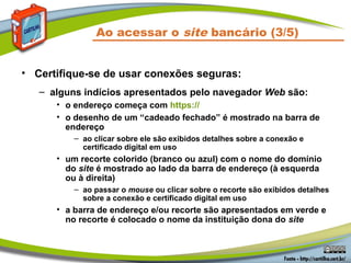 Ao acessar o site bancário (3/5)
• Certifique-se de usar conexões seguras:
– alguns indícios apresentados pelo navegador Web são:
• o endereço começa com https://
• o desenho de um “cadeado fechado” é mostrado na barra de
endereço
– ao clicar sobre ele são exibidos detalhes sobre a conexão e
certificado digital em uso
• um recorte colorido (branco ou azul) com o nome do domínio
do site é mostrado ao lado da barra de endereço (à esquerda
ou à direita)
– ao passar o mouse ou clicar sobre o recorte são exibidos detalhes
sobre a conexão e certificado digital em uso
• a barra de endereço e/ou recorte são apresentados em verde e
no recorte é colocado o nome da instituição dona do site
 
