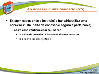 Ao acessar o site bancário (5/5)
• Existem casos onde a instituição bancária utiliza uma
conexão mista (parte da conexão é segura e parte não é)
– neste caso verifique com seu banco:
• se o tipo de conexão utilizada é realmente mista ou
• se poderia ser um site falso
 
