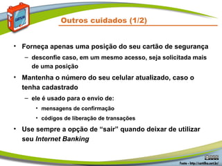 Outros cuidados (1/2)
• Forneça apenas uma posição do seu cartão de segurança
– desconfie caso, em um mesmo acesso, seja solicitada mais
de uma posição
• Mantenha o número do seu celular atualizado, caso o
tenha cadastrado
– ele é usado para o envio de:
• mensagens de confirmação
• códigos de liberação de transações
• Use sempre a opção de “sair” quando deixar de utilizar
seu Internet Banking
 