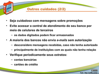 Outros cuidados (2/2)
• Seja cuidadoso com mensagens sobre promoções
• Evite acessar a central de atendimento do seu banco por
meio de celulares de terceiros
– os dados digitados podem ficar armazenados
• A maioria dos bancos não envia e-mails sem autorização
– desconsidere mensagens recebidas, caso não tenha autorizado
– principalmente de instituições com as quais não tenha relação
• Verifique periodicamente seus extratos:
– contas bancárias
– cartões de crédito
 