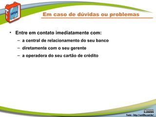 Em caso de dúvidas ou problemas
• Entre em contato imediatamente com:
– a central de relacionamento do seu banco
– diretamente com o seu gerente
– a operadora do seu cartão de crédito
 
