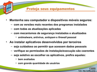 Proteja seus equipamentos
• Mantenha seu computador e dispositivos móveis seguros:
– com as versões mais recentes dos programas instalados
– com todas as atualizações aplicadas
– com mecanismos de segurança instalados e atualizados
• antimalware, antivírus, antispam e firewall pessoal
• Ao instalar aplicativos desenvolvidos por terceiros
– seja cuidadoso ao permitir que acessem dados pessoais
– verifique se permissões de instalação/execução são coerentes
– seja seletivo ao escolher os aplicativos, prefira aqueles:
• bem avaliados
• com grande quantidade de usuários
 