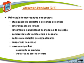 Internet Banking (3/4)
• Principais temas usados em golpes:
– atualização de cadastro e de cartão de senhas
– sincronização de tokens
– lançamento e atualização de módulos de proteção
– comprovante de transferência e depósito
– cadastro/recadastro de computadores
– suspensão de acesso
– novas campanhas
• lançamento de produtos
• unificação de bancos e contas
 