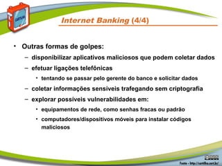 Internet Banking (4/4)
• Outras formas de golpes:
– disponibilizar aplicativos maliciosos que podem coletar dados
– efetuar ligações telefônicas
• tentando se passar pelo gerente do banco e solicitar dados
– coletar informações sensíveis trafegando sem criptografia
– explorar possíveis vulnerabilidades em:
• equipamentos de rede, como senhas fracas ou padrão
• computadores/dispositivos móveis para instalar códigos
maliciosos
 