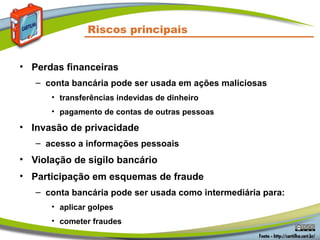 Riscos principais
• Perdas financeiras
– conta bancária pode ser usada em ações maliciosas
• transferências indevidas de dinheiro
• pagamento de contas de outras pessoas
• Invasão de privacidade
– acesso a informações pessoais
• Violação de sigilo bancário
• Participação em esquemas de fraude
– conta bancária pode ser usada como intermediária para:
• aplicar golpes
• cometer fraudes
 