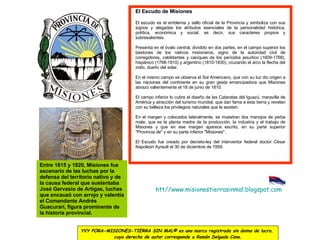 htt // www.misionestierrasinmal.blogspot.com El Escudo de Misiones  El escudo es el emblema y sello oficial de la Provincia y simboliza con sus signos y alegadas los atributos esenciales de la personalidad histórica, política, económica y social, es decir, sus caracteres propios y sobresalientes. Presenta en el óvalo central, dividido en dos partes, en el campo superior los bastones de los nativos misioneros, signo de la autoridad civil de corregidores, cabildantes y caciques de los períodos jesuítico (1609-1768), hispánico (1768-1810) y argentino (1810-1830), cruzando el arco la flecha del indio, dueño del solar. En el mismo campo se observa el Sol Americano, que con su luz dio origen a las naciones del continente en su gran gesta emancipadora que Misiones abrazó valientemente el 18 de junio de 1810. El campo inferior lo cubre el diseño de las Cataratas del Iguazú, maravilla de América y atracción del turismo mundial, que dan fama a esta tierra y revelan con su belleza los privilegios naturales que le asisten. En el margen y colocados lateralmente, se muestran dos manojos de yerba mate, que es la planta madre de la producción, la industria y el trabajo de Misiones y que en ese margen aparece escrito, en su parte superior "Provincia de" y en su parte inferior "Misiones". El Escudo fue creado por decreto-ley del interventor federal doctor César Napoleón Ayrault el 30 de diciembre de 1959. Entre 1815 y 1820, Misiones fue escenario de las luchas por la defensa del territorio nativo y de la causa federal que sustentaba José Gervasio de Artigas, luchas que encauzó con arrojo y valentía el Comandante Andrés Guacurarí, figura prominente de la historia provincial. YVY PORA-MISIONES-TIERRA SIN MAL® es una marca registrada sin ánimo de lucro,  cuyo derecho de autor corresponde a Ramón Delgado Cano. 