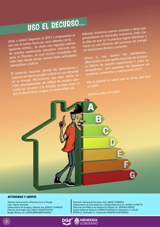 Ministro de Economía, Infraestructura y Energía:
Cdor. Martín Kerchner
Subsecretario de Energía y Minería: Ing. EMILIO GUIÑAZÚ
Director de Energía: Ing. PABLO MAGISTOCCHI
Equipo Técnico: Lic. LAURA BARNABÓ FAGIOLI
Dirección General de Escuelas, Prof. JAIME CORREAS
Subsecretaria de Planeamiento y Calidad Educativa: Lic. EMMA CUNIETTI
Dirección de Políticas de Integración Digital: Lic. MÓNICA PÉREZ
Equipo Editorial: Redactor MARIO GUISASOLA, Diseñador G. LUCAS
RAVALLE, Diseñador G. e Ilustrador MARTIN CASTAÑEDA
aUTORIDADES Y EQUIPOS
uso el recurso...
¡Hola a todos! Llegamos al 2017 y empezamos el
año con el quinto fascículo, pero además con la
siguiente noticia… se viene una segunda edición
de nuestro suplemento educativo «Ahorrás vos,
gana el Planeta», el cual incluirá novedades de
todo tipo, desde temas nuevos hasta actividades
interactivas y lúdicas.
El presente fascículo aborda las deﬁniciones y
aspectos en que es posible realizarun uso eﬁciente
de la energía. Recordemos que esto último se
trata, principalmente, de utilizar de manera ade-
cuada los recursos y la energía, ya sean éstos el
gas, la electricidad, el agua, el combustible, etc.
Además, incluimos nuevos consejos y otros que
presentamos en fascículos anteriores, todo con
la idea de que en la práctica logren disminuir y
hacer un uso eﬁciente del consumo de energía
en situaciones diarias y comunes.
Ahora sí, que suenen los redoblantes…
¡Bienvenidos a este quinto fascículo de la prime-
ra edición de nuestro suplemento! Y antes de
despedirnos… por supuesto, les deseamos un
excelente, productivo y satisfactorio 2017.
¡No se pierdan lo nuevo que se viene, que será
un lujito!
¡Suerte y pilas con todo!
 