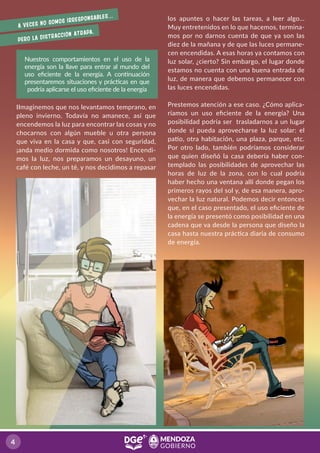 IImaginemos que nos levantamos temprano, en
pleno invierno. Todavía no amanece, así que
encendemos la luz para encontrar las cosas y no
chocarnos con algún mueble u otra persona
que viva en la casa y que, casi con seguridad,
¡anda medio dormida como nosotros! Encendi-
mos la luz, nos preparamos un desayuno, un
café con leche, un té, y nos decidimos a repasar
Nuestros comportamientos en el uso de la
energía son la llave para entrar al mundo del
uso eﬁciente de la energía. A continuación
presentaremos situaciones y prácticas en que
podría aplicarse el uso eﬁciente de la energía
A veces no somos irresponsables…
pero la distracción atrapa.
los apuntes o hacer las tareas, a leer algo...
Muy entretenidos en lo que hacemos, termina-
mos por no darnos cuenta de que ya son las
diez de la mañana y de que las luces permane-
cen encendidas. A esas horas ya contamos con
luz solar, ¿cierto? Sin embargo, el lugar donde
estamos no cuenta con una buena entrada de
luz, de manera que debemos permanecer con
las luces encendidas.
Prestemos atención a ese caso. ¿Cómo aplica-
ríamos un uso eﬁciente de la energía? Una
posibilidad podría ser trasladarnos a un lugar
donde sí pueda aprovecharse la luz solar: el
patio, otra habitación, una plaza, parque, etc.
Por otro lado, también podríamos considerar
que quien diseñó la casa debería haber con-
templado las posibilidades de aprovechar las
horas de luz de la zona, con lo cual podría
haber hecho una ventana allí donde pegan los
primeros rayos del sol y, de esa manera, apro-
vechar la luz natural. Podemos decir entonces
que, en el caso presentado, el uso eﬁciente de
la energía se presentó como posibilidad en una
cadena que va desde la persona que diseño la
casa hasta nuestra práctica diaria de consumo
de energía.
4
 