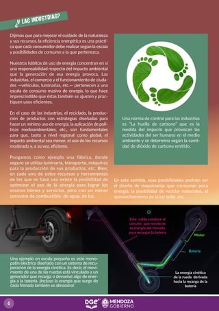 ¿Y las industrias?
Dijimos que para mejorar el cuidado de la naturaleza
y sus recursos, la eﬁciencia energética es una prácti-
ca que cada consumidor debe realizar según la escala
y posibilidades de consumo a la que pertenezca.
Nuestros hábitos de uso de energía concentran en sí
una responsabilidad respecto del impacto ambiental
que la generación de esa energía provoca. Las
industrias, el comercio y el funcionamiento de ciuda-
des —vehículos, luminarias, etc.— pertenecen a una
escala de consumo masivo de energía, lo que hace
imprescindible que éstas también se ajusten y prac-
tiquen usos eﬁcientes.
En el caso de las industrias, el reciclado, la produc-
ción de productos con estrategias diseñadas para
hacer un mínimo uso de energía, la aplicación de polí-
ticas medioambientales, etc., son fundamentales
para que, tanto a nivel regional como global, el
impacto ambiental sea menor, el uso de los recursos
moderado y, a su vez, eﬁciente.
Pongamos como ejemplo una fábrica, donde
seguro se utiliza luminaria, transporte, máquinas
para la producción de sus productos, etc. Bien,
en cada uno de estos recursos y herramientas
de los que se hace uso existe la posibilidad de
optimizar el uso de la energía para lograr los
mismos bienes y servicios, pero con un menor
consumo de combustible, de agua, de luz.
Una norma de control para las industrias
es “La huella de carbono” que es la
medida del impacto que provocan las
actividades del ser humano en el medio
ambiente y se determina según la canti-
dad de dióxido de carbono emitido.
Una ejemplo en escala pequeña es este mono-
patín eléctrico diseñado con un sistema de recu-
peración de la energía cinética. Es decir, el movi-
miento de una de las ruedas está vinculado a un
generador que recarga o devuelve algo de ener-
gía a la batería. ¡Incluso la energía que surge de
cada frenada también se almacena!
Batería
Motor
La energía cinética
de la rueda derivada
hacia la recarga de la
batería
Este cable conduce al
circuito que recolecta
la energía del frenado
para recargar la batería
En este sentido, esas posibilidades podrían ser
el diseño de maquinarias que consuman poca
energía, la posibilidad de reciclar materiales, el
aprovechamiento de la luz solar, etc.
 