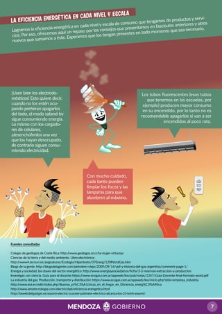 Logramos la eﬁciencia energética en cada nivel y escala de consumo que tengamos de productos y servi-
cios. Por eso, ofrecemos aquí un repaso por los consejos que presentamos en fascículos anteriores y otros
nuevos que sumamos a éste. Esperamos que los tengan presentes en todo momento que sea necesario.
La eficiencia energética en cada nivel y escala
Fuentes consultadas
Colegio de geólogos de Costa Rica: http://www.geologos.or.cr/la-mujer-virtuosa/
Ciencias de la tierra y del medio ambiente. Libro electrónico:
http://www4.tecnun.es/asignaturas/Ecologia/Hipertexto/07Energ/120PetrolGas.htm
Blogs de la gente: http://blogsdelagente.com/petrolero-viejo/2009/09/14/ypf-y-historia-del-gas-argentina/comment-page-1/
Energía y sociedad, las claves del sector energético: http://www.energiaysociedad.es/ﬁcha/3-2-reservas-extraccion-y-produccion
Investigas con ciencia. Guía para el docente https://www.ecogas.com.ar/appweb/leo/pub/notas/1247/Guia-Docente-ﬁnal-formato-word.pdf
La industria del gas: Producción, transporte y distribución: https://www.ecogas.com.ar/appweb/leo/inicio.php?sitio=empresa_industria
http://www.eoi.es/wiki/index.php/Buenas_pr%C3%A1cticas_en_el_hogar_en_Eﬁciencia_energ%C3%A9tica
http://www.areatecnologia.com/electricidad/eﬁciencia-energetica.html
http://lawebdelgadget.es/xiaomi-electric-scooter-patinete-electrico-alcanza-los-25-kmh-xiaomi/
¡Usen bien los electrodo-
mésticos! Esto quiere decir,
cuando no los estén ocu-
pando preﬁeran apagarlos
del todo, el modo satand-by
sigue consumiendo energía.
Lo mismo con los cargado-
res de celulares,
¡desenchúfenlos una vez
que los hayan desocupado,
de contrario siguen consu-
miendo electricidad.
Con mucho cuidado,
cada tanto pueden
limpiar los focos y las
lámparas para que
alumbren al máximo.
Los tubos ﬂuorescentes (esos tubos
que tenemos en las escuelas, por
ejemplo) producen mayor consumo
en su encendido, por lo tanto no es
recomendable apagarlos si van a ser
encendidos al poco rato.
 